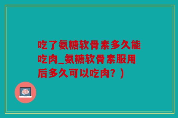 吃了氨糖软骨素多久能吃肉_氨糖软骨素服用后多久可以吃肉？)
