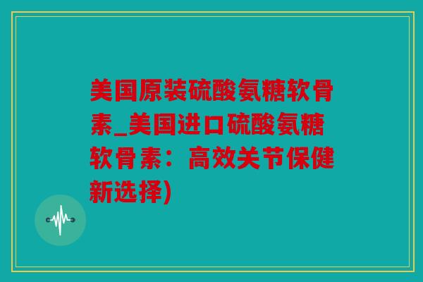 美国原装硫酸氨糖软骨素_美国进口硫酸氨糖软骨素：高效关节保健新选择)