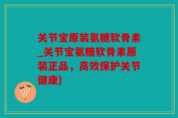 关节宝原装氨糖软骨素_关节宝氨糖软骨素原装正品，高效保护关节健康)