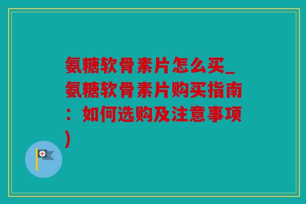 氨糖软骨素片怎么买_氨糖软骨素片购买指南：如何选购及注意事项)