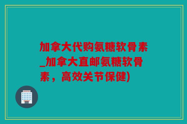 加拿大代购氨糖软骨素_加拿大直邮氨糖软骨素，高效关节保健)