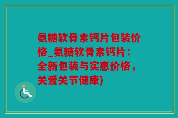 氨糖软骨素钙片包装价格_氨糖软骨素钙片：全新包装与实惠价格，关爱关节健康)