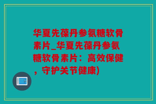 华夏先葆丹参氨糖软骨素片_华夏先葆丹参氨糖软骨素片：高效保健，守护关节健康)