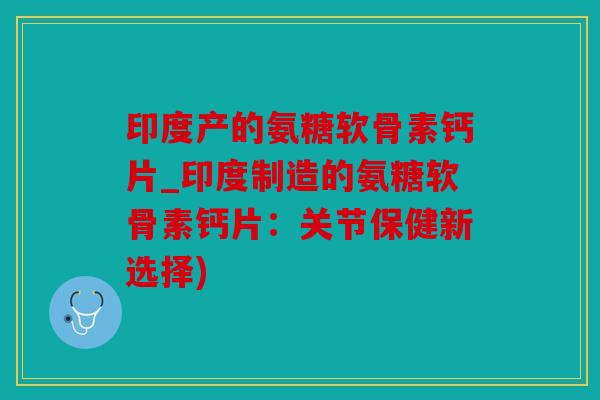 印度产的氨糖软骨素钙片_印度制造的氨糖软骨素钙片：关节保健新选择)