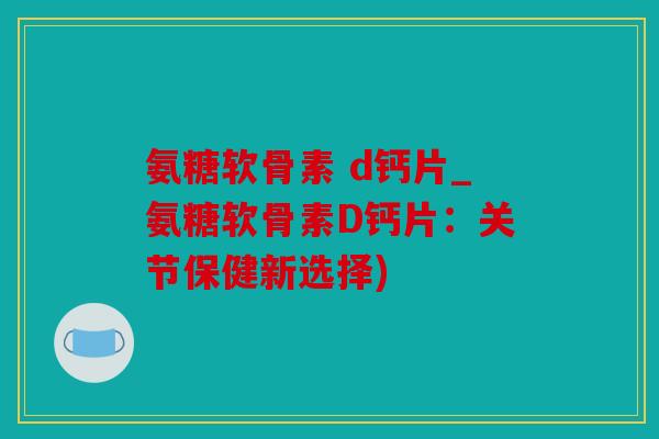 氨糖软骨素 d钙片_氨糖软骨素D钙片：关节保健新选择)