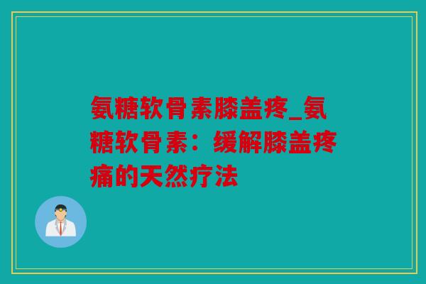 氨糖软骨素膝盖疼_氨糖软骨素：缓解膝盖疼痛的天然疗法