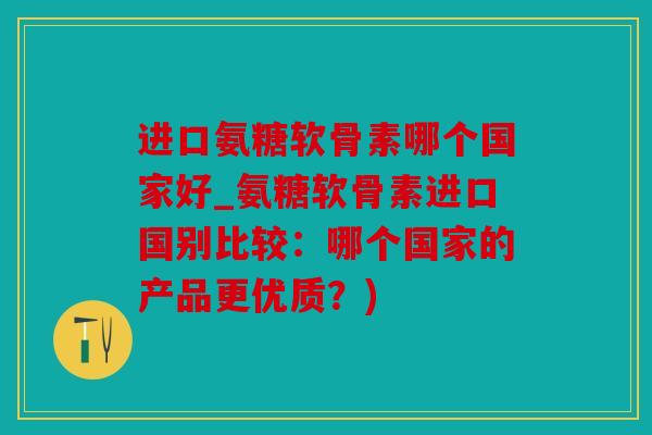 进口氨糖软骨素哪个国家好_氨糖软骨素进口国别比较：哪个国家的产品更优质？)