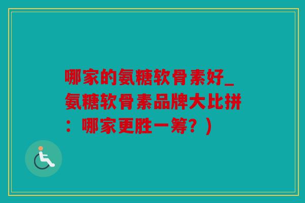 哪家的氨糖软骨素好_氨糖软骨素品牌大比拼：哪家更胜一筹？)