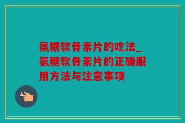 氨糖软骨素片的吃法_氨糖软骨素片的正确服用方法与注意事项