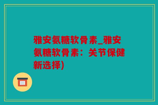雅安氨糖软骨素_雅安氨糖软骨素：关节保健新选择)