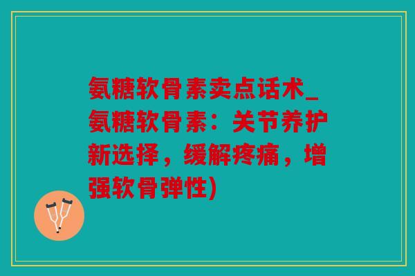 氨糖软骨素卖点话术_氨糖软骨素：关节养护新选择，缓解疼痛，增强软骨弹性)