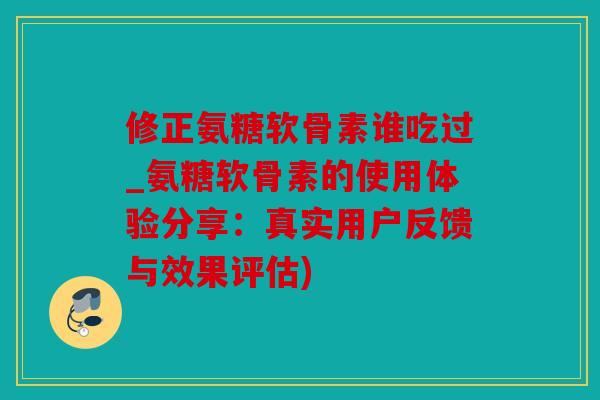 修正氨糖软骨素谁吃过_氨糖软骨素的使用体验分享：真实用户反馈与效果评估)