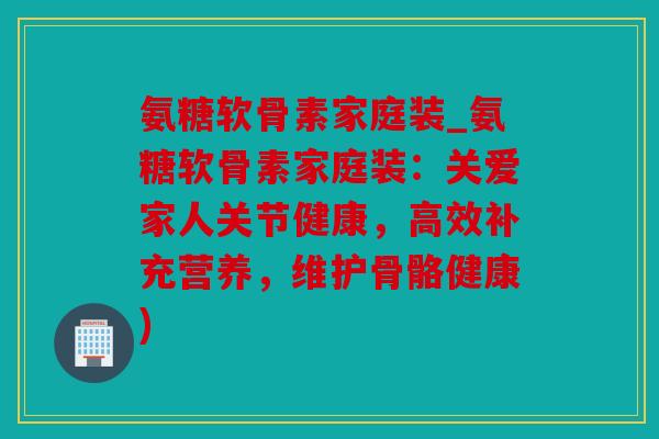 氨糖软骨素家庭装_氨糖软骨素家庭装：关爱家人关节健康，高效补充营养，维护骨骼健康)