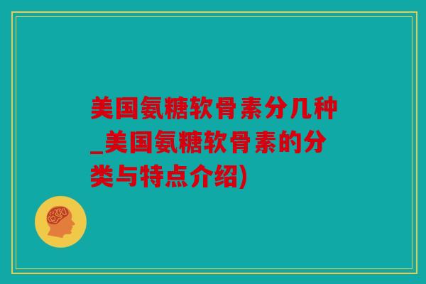 美国氨糖软骨素分几种_美国氨糖软骨素的分类与特点介绍)