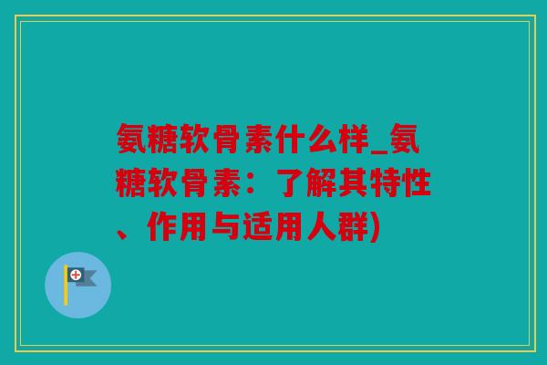 氨糖软骨素什么样_氨糖软骨素：了解其特性、作用与适用人群)