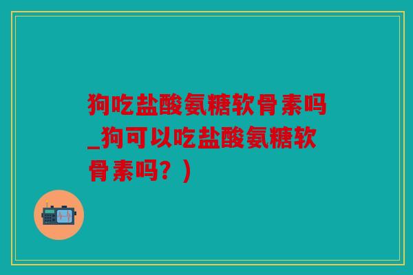 狗吃盐酸氨糖软骨素吗_狗可以吃盐酸氨糖软骨素吗？)