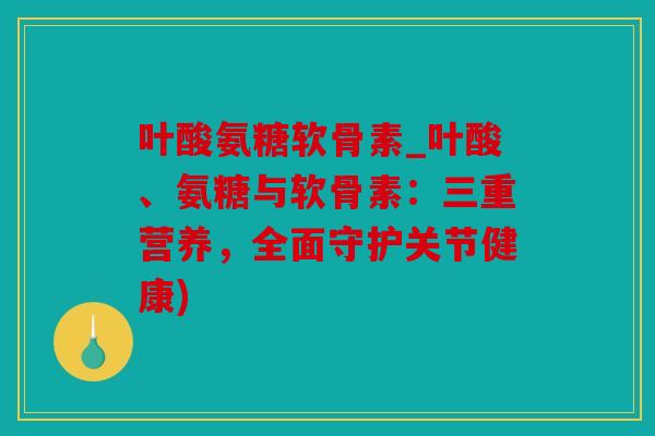 叶酸氨糖软骨素_叶酸、氨糖与软骨素：三重营养，全面守护关节健康)