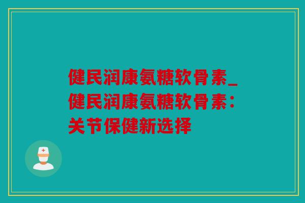 健民润康氨糖软骨素_健民润康氨糖软骨素：关节保健新选择