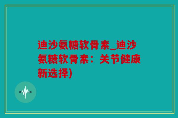 迪沙氨糖软骨素_迪沙氨糖软骨素：关节健康新选择)