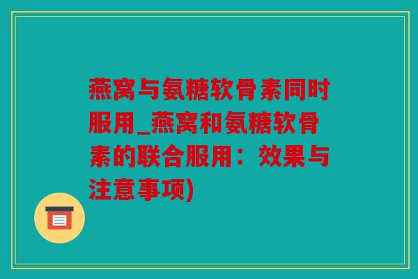 燕窝与氨糖软骨素同时服用_燕窝和氨糖软骨素的联合服用：效果与注意事项)