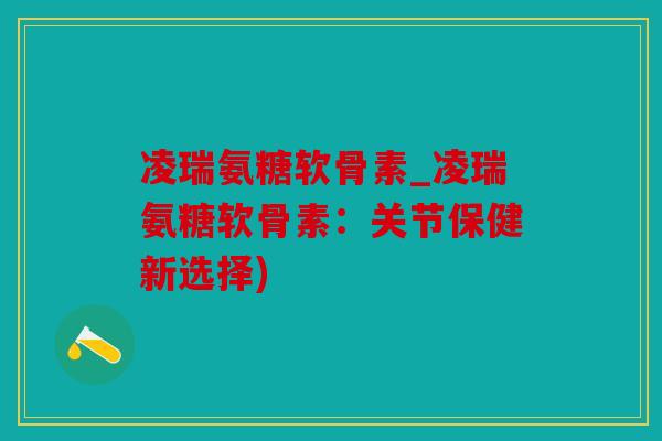 凌瑞氨糖软骨素_凌瑞氨糖软骨素：关节保健新选择)