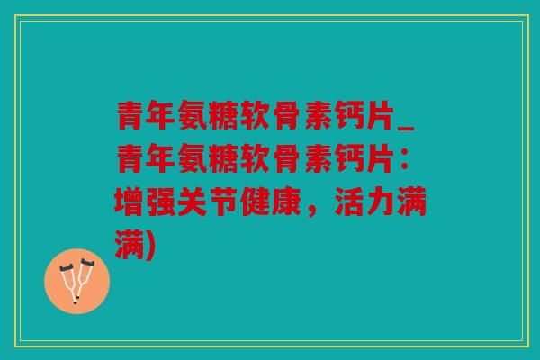 青年氨糖软骨素钙片_青年氨糖软骨素钙片：增强关节健康，活力满满)