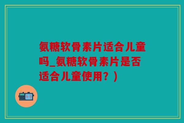 氨糖软骨素片适合儿童吗_氨糖软骨素片是否适合儿童使用？)