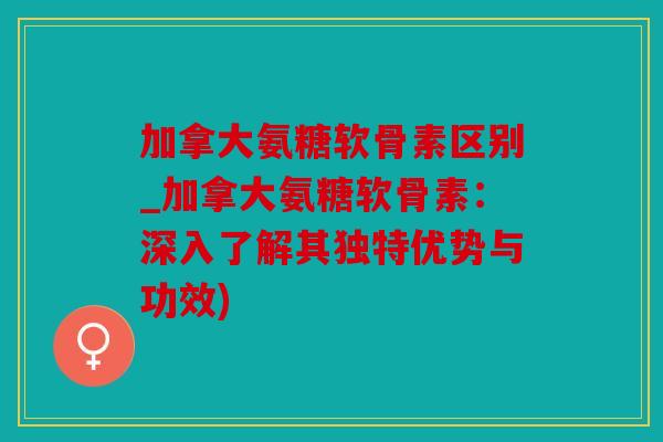 加拿大氨糖软骨素区别_加拿大氨糖软骨素：深入了解其独特优势与功效)