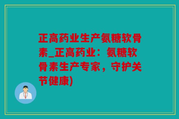 正高药业生产氨糖软骨素_正高药业：氨糖软骨素生产专家，守护关节健康)