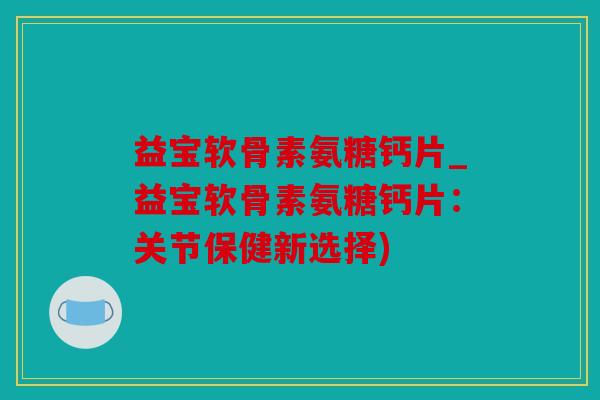 益宝软骨素氨糖钙片_益宝软骨素氨糖钙片：关节保健新选择)
