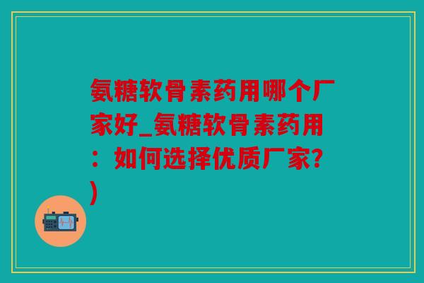 氨糖软骨素药用哪个厂家好_氨糖软骨素药用：如何选择优质厂家？)