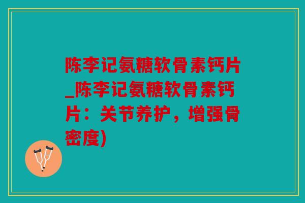 陈李记氨糖软骨素钙片_陈李记氨糖软骨素钙片：关节养护，增强骨密度)