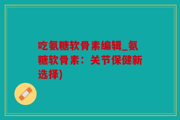 吃氨糖软骨素编辑_氨糖软骨素：关节保健新选择)