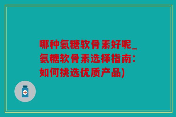 哪种氨糖软骨素好呢_氨糖软骨素选择指南：如何挑选优质产品)