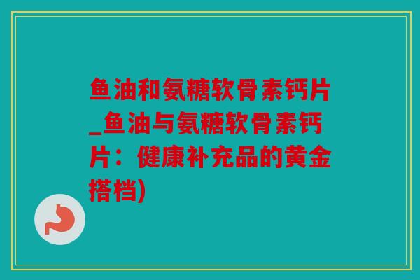 鱼油和氨糖软骨素钙片_鱼油与氨糖软骨素钙片：健康补充品的黄金搭档)