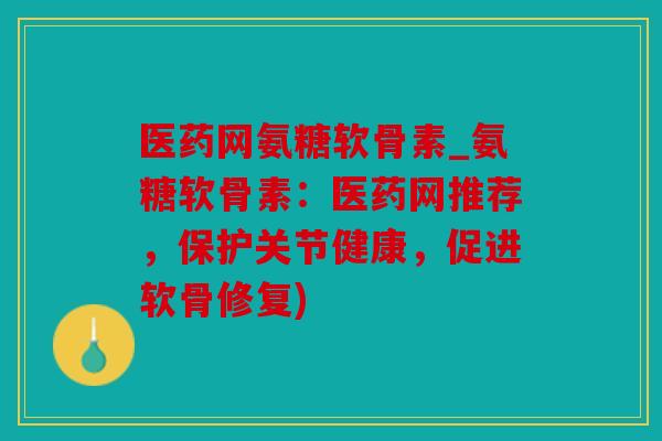 医药网氨糖软骨素_氨糖软骨素：医药网推荐，保护关节健康，促进软骨修复)