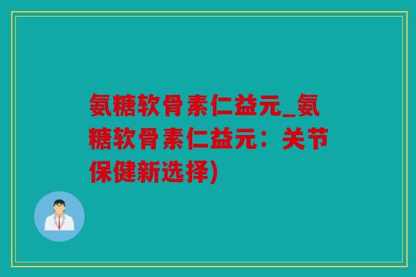 氨糖软骨素仁益元_氨糖软骨素仁益元：关节保健新选择)