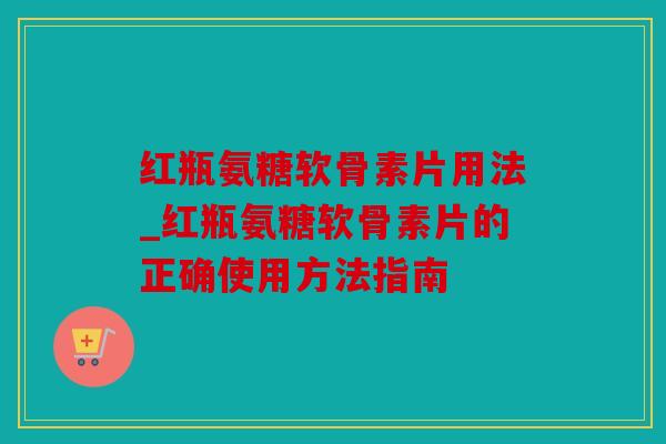 红瓶氨糖软骨素片用法_红瓶氨糖软骨素片的正确使用方法指南