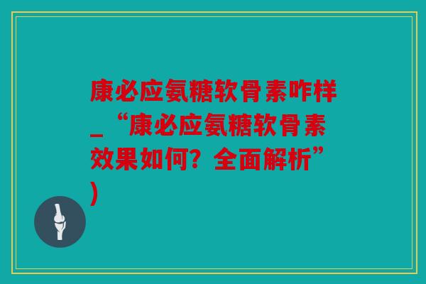 康必应氨糖软骨素咋样_“康必应氨糖软骨素效果如何？全面解析”)