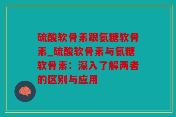 硫酸软骨素跟氨糖软骨素_硫酸软骨素与氨糖软骨素：深入了解两者的区别与应用