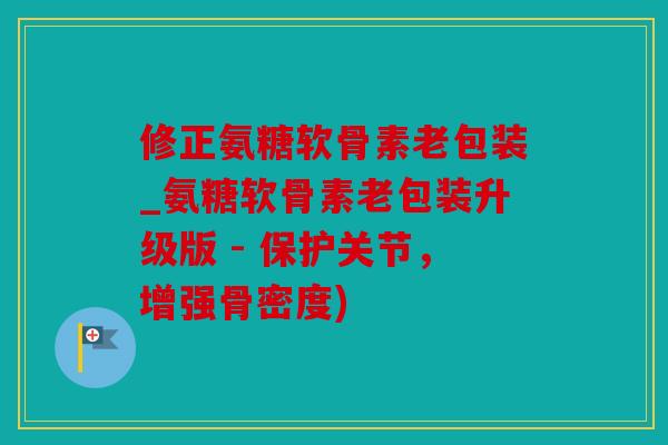 修正氨糖软骨素老包装_氨糖软骨素老包装升级版 - 保护关节，增强骨密度)
