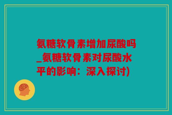 氨糖软骨素增加尿酸吗_氨糖软骨素对尿酸水平的影响：深入探讨)