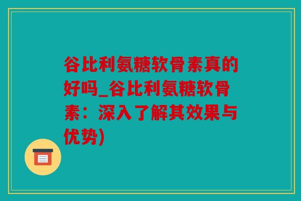 谷比利氨糖软骨素真的好吗_谷比利氨糖软骨素：深入了解其效果与优势)