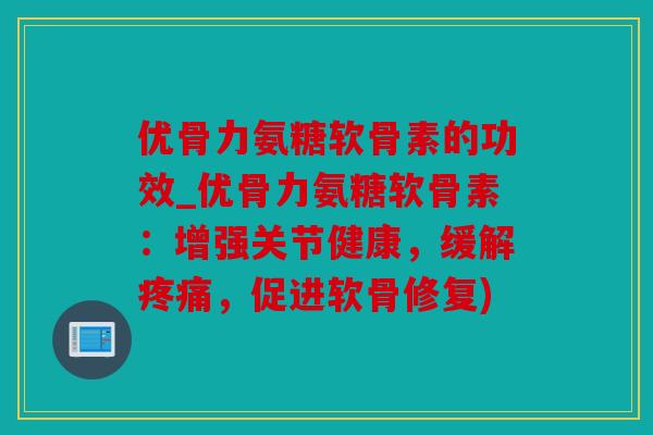 优骨力氨糖软骨素的功效_优骨力氨糖软骨素：增强关节健康，缓解疼痛，促进软骨修复)