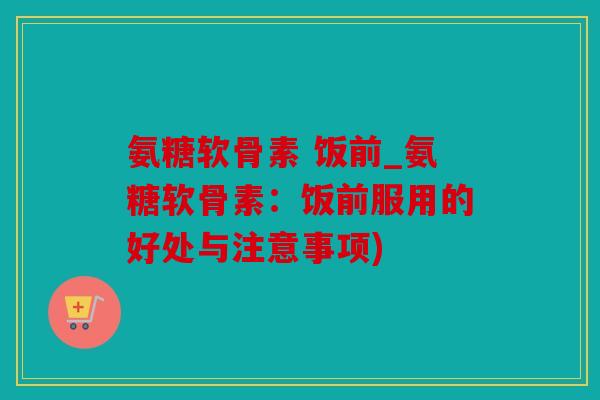 氨糖软骨素 饭前_氨糖软骨素：饭前服用的好处与注意事项)