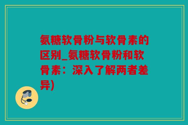 氨糖软骨粉与软骨素的区别_氨糖软骨粉和软骨素：深入了解两者差异)