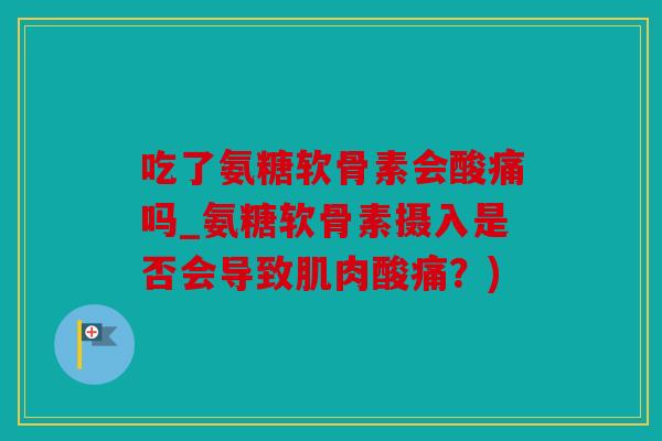 吃了氨糖软骨素会酸痛吗_氨糖软骨素摄入是否会导致肌肉酸痛？)
