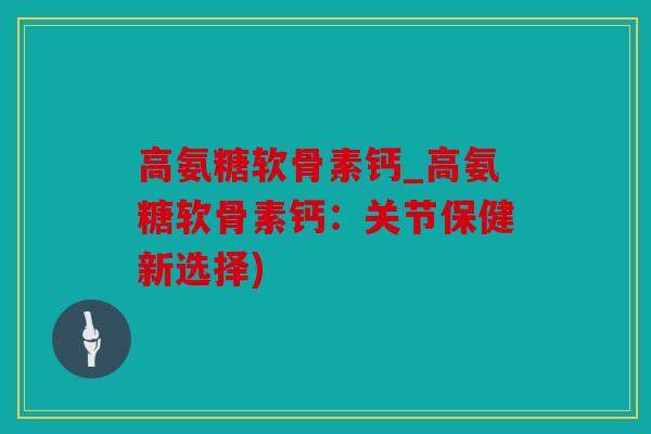 高氨糖软骨素钙_高氨糖软骨素钙：关节保健新选择)