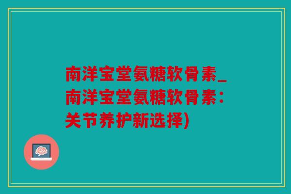 南洋宝堂氨糖软骨素_南洋宝堂氨糖软骨素：关节养护新选择)