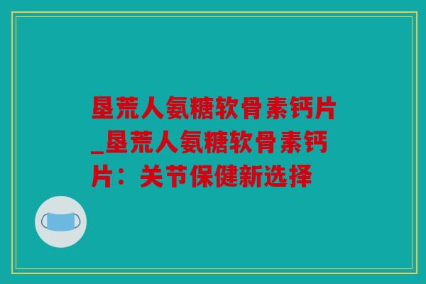 垦荒人氨糖软骨素钙片_垦荒人氨糖软骨素钙片：关节保健新选择